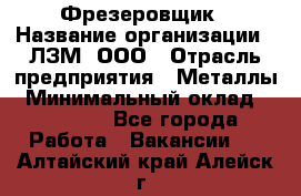 Фрезеровщик › Название организации ­ ЛЗМ, ООО › Отрасль предприятия ­ Металлы › Минимальный оклад ­ 35 000 - Все города Работа » Вакансии   . Алтайский край,Алейск г.